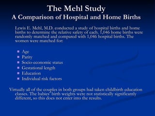 The Mehl Study A Comparison of Hospital and Home Births Lewis E. Mehl, M.D. conducted a study of hospital births and home births to determine the relative safety of each. 1,046 home births were randomly matched and compared with 1,046 hospital births. The women were matched for: Age Parity Socio-economic status Gestational length Education Individual risk factors Virtually all of the couples in both groups had taken childbirth education classes. The babies’ birth weights were not statistically significantly different, so this does not enter into the results. 