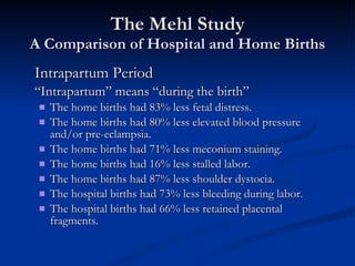The Mehl Study A Comparison of Hospital and Home Births Intrapartum Period “ Intrapartum” means “during the birth” The home births had 83% less fetal distress. The home births had 80% less elevated blood pressure and/or pre-eclampsia. The home births had 71% less meconium staining. The home births had 16% less stalled labor. The home births had 87% less shoulder dystocia. The hospital births had 73% less bleeding during labor. The hospital births had 66% less retained placental fragments. 