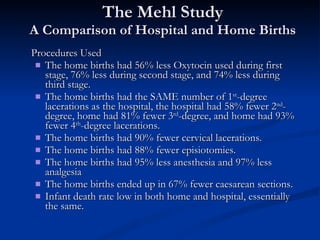 The Mehl Study A Comparison of Hospital and Home Births Procedures Used The home births had 56% less Oxytocin used during first stage, 76% less during second stage, and 74% less during third stage. The home births had the SAME number of 1 st -degree lacerations as the hospital, the hospital had 58% fewer 2 nd -degree, home had 81% fewer 3 rd -degree, and home had 93% fewer 4 th -degree lacerations. The home births had 90% fewer cervical lacerations. The home births had 88% fewer episiotomies. The home births had 95% less anesthesia and 97% less analgesia The home births ended up in 67% fewer caesarean sections. Infant death rate low in both home and hospital, essentially the same. 
