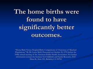 The home births were found to have significantly better outcomes. “ Home Birth Versus Hospital Birth: Comparisons of Outcomes of Matched Populations.” By Dr. Lewis Mehl, Presented on October 20, 1976 before the 104th annual meeting of the American Public Health Association. For further information contact the Institute for Childbirth and Family Research, 2522 Dana St., Suite 201, Berkeley, CA 94704 