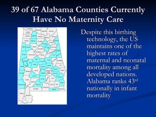 39 of 67 Alabama Counties Currently Have No Maternity Care Despite this birthing technology, the US maintains one of the highest rates of maternal and neonatal mortality among all developed nations. Alabama ranks 43 rd  nationally in infant mortality 