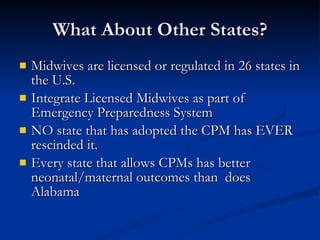 What About Other States? Midwives are licensed or regulated in 26 states in the U.S. Integrate Licensed Midwives as part of Emergency Preparedness System NO state that has adopted the CPM has EVER rescinded it. Every state that allows CPMs has better neonatal/maternal outcomes than  does Alabama 