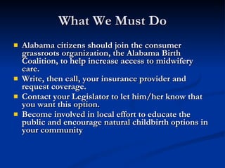 What We Must Do Alabama citizens should join the consumer grassroots organization, the Alabama Birth Coalition, to help increase access to midwifery care. Write, then call, your insurance provider and request coverage. Contact your Legislator to let him/her know that you want this option. Become involved in local effort to educate the public and encourage natural childbirth options in your community 