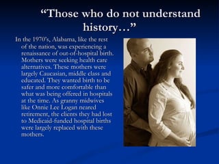 “ Those who do not understand history…” In the 1970’s, Alabama, like the rest of the nation, was experiencing a renaissance of out-of-hospital birth. Mothers were seeking health care alternatives. These mothers were largely Caucasian, middle class and educated. They wanted birth to be safer and more comfortable than what was being offered in hospitals at the time. As granny midwives like Onnie Lee Logan neared retirement, the clients they had lost to Medicaid-funded hospital births were largely replaced with these mothers. 