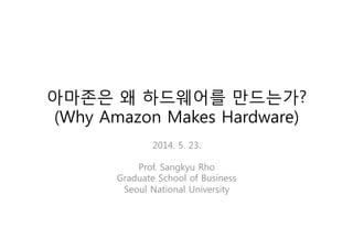 아마존은 왜 하드웨어를 만드는가?
(Why Amazon Makes Hardware)
2014. 5. 23.
Prof. Sangkyu Rho
Graduate School of Business
Seoul National University
 