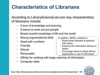 Characteristics of Librarians 
According to LibraryScienceList.com key characteristics 
of librarians include: 
• A love of knowledge and learning 
• A desire to work around people 
• Broad overall knowledge of life and the world 
• Strong organisational skills 
• Good with numbers 
• Friendly 
• Ethical 
• Personable 
• Affinity for working with large volumes of information 
• Computer skills 
10 
In addition, IMHO, a desire to: 
• Share these interests & passions 
with others 
• Enhance the information literacy of 
others 
• Encourage others to adopt ethical 
approaches in use of information 
See http://librarysciencelist.com/core-competencies-of-librarianship/ 
 
