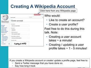 Creating A Wikipedia Account 
Who would: 
• Like to create an account? 
• Create a user profile? 
Feel free to do this during this 
talk. Note: 
• Creating a user account 
takes ~ a minute! 
• Creating / updating a user 
profile takes ~ 1 - 5 minutes! 
13 
Click here from any Wikipedia page 
If you create a Wikipedia account or create/ update a profile page, feel free to: 
• Send a Twitter message that you have done so. 
• Say how long it took 
 