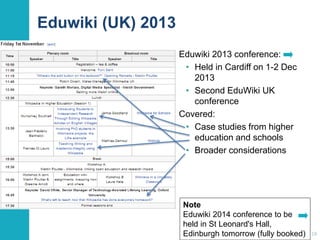 Eduwiki (UK) 2013 
Eduwiki 2013 conference: 
• Held in Cardiff on 1-2 Dec 
2013 
• Second EduWiki UK 
conference 
Covered: 
• Case studies from higher 
education and schools 
• Broader considerations 
18 
Note 
Eduwiki 2014 conference to be 
held in St Leonard's Hall, 
Edinburgh tomorrow (fully booked) 
 