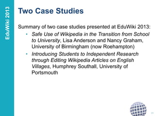 Two Case Studies 
Summary of two case studies presented at EduWiki 2013: 
• Safe Use of Wikipedia in the Transition from School 
to University, Lisa Anderson and Nancy Graham, 
University of Birmingham (now Roehampton) 
• Introducing Students to Independent Research 
through Editing Wikipedia Articles on English 
Villages, Humphrey Southall, University of 
Portsmouth 
19 
EduWiki 2013 
 