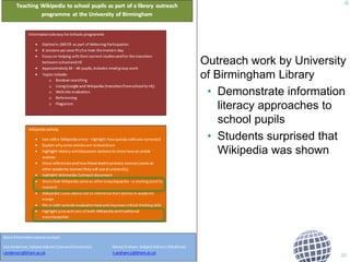 Outreach work by University 
of Birmingham Library 
• Demonstrate information 
literacy approaches to 
school pupils 
• Students surprised that 
Wikipedia was shown 
20 
 