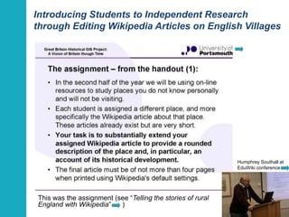 Introducing Students to Independent Research 
through Editing Wikipedia Articles on English Villages 
This was the assignment (see “Telling the stories of rural 
England with Wikipedia” ) 
Humphrey Southall at 
EduWiki conference 
21 
 
