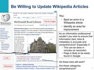 Be Willing to Update Wikipedia Articles 
You: 
• Spot an error in a 
Wikipedia article 
• Identify an area for 
improvement 
As an information professional 
wouldn’t you wish to ensure that 
information (text, links & 
metadata) is accurate and 
comprehensive? Especially if: 
31 
• This can be done in 
minutes (or seconds!) 
• Page is likely to be easily 
found in Google 
Do these links still work? 
Are these categories 
comprehensive? 
Text & images 
Links 
Metadata 
 