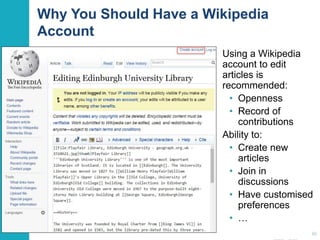 Why You Should Have a Wikipedia 
Account 
Using a Wikipedia 
account to edit 
articles is 
recommended: 
• Openness 
• Record of 
contributions 
Ability to: 
• Create new 
articles 
• Join in 
discussions 
• Have customised 
preferences 
• … 
36 
 