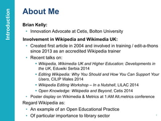 About Me 
Brian Kelly: 
• Innovation Advocate at Cetis, Bolton University 
Involvement in Wikipedia and Wikimedia UK: 
• Created first article in 2004 and involved in training / edit-a-thons 
since 2013 as an accredited Wikipedia trainer 
• Recent talks on: 
 Wikipedia, Wikimedia UK and Higher Education: Developments in 
the UK, Eduwiki Serbia 2014 
 Editing Wikipedia: Why You Should and How You Can Support Your 
Users, CILIP Wales 2014 
 Wikipedia Editing Workshop – In a Nutshell, LILAC 2014 
 Open Knowledge: Wikipedia and Beyond, Cetis 2014 
• Poster display on Wikimedia & Metrics at 1:AM Alt.metrics conference 
Regard Wikipedia as: 
• An example of an Open Educational Practice 
• Of particular importance to library sector 
Introduction 
4 
 