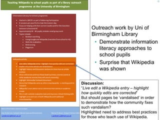Outreach work by Uni of 
Birmingham Library 
• Demonstrate information 
literacy approaches to 
school pupils 
• Surprise that Wikipedia 
was shown 
Discussion: 
“Live edit a Wikipedia entry – highlight 
how quickly edits are corrected” 
But should pages be ‘vandalised’ in order 
to demonstrate how the community fixes 
such vandalism? 
Highlighted need to address best practices 
for those who teach use of Wikipedia. 
44 
 