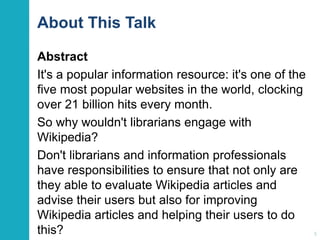 About This Talk 
Abstract 
It's a popular information resource: it's one of the 
five most popular websites in the world, clocking 
over 21 billion hits every month. 
So why wouldn't librarians engage with 
Wikipedia? 
Don't librarians and information professionals 
have responsibilities to ensure that not only are 
they able to evaluate Wikipedia articles and 
advise their users but also for improving 
Wikipedia articles and helping their users to do 
this? 5 
 