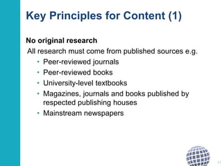Key Principles for Content (1) 
No original research 
All research must come from published sources e.g. 
• Peer-reviewed journals 
• Peer-reviewed books 
• University-level textbooks 
• Magazines, journals and books published by 
respected publishing houses 
• Mainstream newspapers 
51 
 