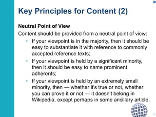 Key Principles for Content (2) 
Neutral Point of View 
Content should be provided from a neutral point of view: 
• If your viewpoint is in the majority, then it should be 
easy to substantiate it with reference to commonly 
accepted reference texts; 
• If your viewpoint is held by a significant minority, 
then it should be easy to name prominent 
adherents; 
• If your viewpoint is held by an extremely small 
minority, then — whether it's true or not, whether 
you can prove it or not — it doesn't belong in 
Wikipedia, except perhaps in some ancillary article. 
52 
 