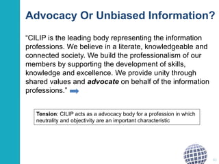 Advocacy Or Unbiased Information? 
“CILIP is the leading body representing the information 
professions. We believe in a literate, knowledgeable and 
connected society. We build the professionalism of our 
members by supporting the development of skills, 
knowledge and excellence. We provide unity through 
shared values and advocate on behalf of the information 
professions.” 
61 
Tension: CILIP acts as a advocacy body for a profession in which 
neutrality and objectivity are an important characteristic 
 