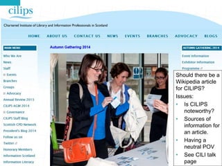 A Wikipedia Article for CILIPS? 
Should there be a 
Wikipedia article 
for CILIPS? 
Issues: 
• Is CILIPS 
62 
noteworthy? 
• Sources of 
information for 
an article. 
• Having a 
neutral POV 
• See CILI talk 
page 
 