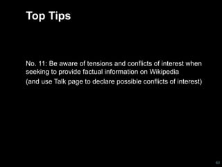 Top Tips 
No. 11: Be aware of tensions and conflicts of interest when 
seeking to provide factual information on Wikipedia 
(and use Talk page to declare possible conflicts of interest) 
63 
 