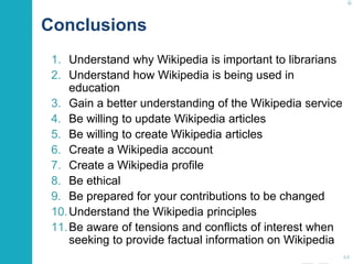 Conclusions 
1. Understand why Wikipedia is important to librarians 
2. Understand how Wikipedia is being used in 
education 
3. Gain a better understanding of the Wikipedia service 
4. Be willing to update Wikipedia articles 
5. Be willing to create Wikipedia articles 
6. Create a Wikipedia account 
7. Create a Wikipedia profile 
8. Be ethical 
9. Be prepared for your contributions to be changed 
10.Understand the Wikipedia principles 
11.Be aware of tensions and conflicts of interest when 
seeking to provide factual information on Wikipedia 
64 
 