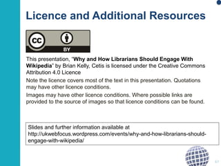 Licence and Additional Resources 
This presentation, “Why and How Librarians Should Engage With 
Wikipedia” by Brian Kelly, Cetis is licensed under the Creative Commons 
Attribution 4.0 Licence 
Note the licence covers most of the text in this presentation. Quotations 
may have other licence conditions. 
Images may have other licence conditions. Where possible links are 
provided to the source of images so that licence conditions can be found. 
67 
Slides and further information available at 
http://ukwebfocus.wordpress.com/events/why-and-how-librarians-should-engage- 
with-wikipedia/ 
