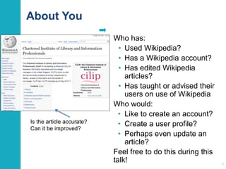 About You 
Who has: 
• Used Wikipedia? 
• Has a Wikipedia account? 
• Has edited Wikipedia 
articles? 
• Has taught or advised their 
users on use of Wikipedia 
Who would: 
• Like to create an account? 
• Create a user profile? 
• Perhaps even update an 
article? 
Feel free to do this during this 
talk! 
7 
Is the article accurate? 
Can it be improved? 
 