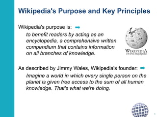 Wikipedia's Purpose and Key Principles 
Wikipedia's purpose is: 
to benefit readers by acting as an 
encyclopedia, a comprehensive written 
compendium that contains information 
on all branches of knowledge. 
As described by Jimmy Wales, Wikipedia's founder: 
Imagine a world in which every single person on the 
planet is given free access to the sum of all human 
knowledge. That's what we're doing. 
8 
 
