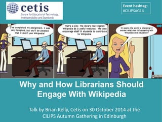 Event hashtag: 
#CILIPSAG14 
Why and How Librarians Should 
Engage With Wikipedia 
Presentation by Brian Kelly, UKOLN on 25 October 2012 
for an Open Access Week event at the University of Exeter 
1 
Talk by Brian Kelly, Cetis on 30 October 2014 at the 
CILIPS Autumn Gathering in Edinburgh 
 