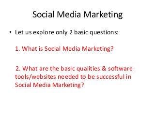Social Media Marketing
• Let us explore only 2 basic questions:

  1. What is Social Media Marketing?

  2. What are the basic qualities & software
  tools/websites needed to be successful in
  Social Media Marketing?
 