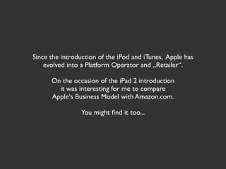Since the introduction of the iPod and iTunes, Apple has
    evolved into a Platform Operator and „Retailer“.

      On the occasion of the iPad 2 introduction
        it was interesting for me to compare
      Apple‘s Business Model with Amazon.com.

                You might ﬁnd it too...
 