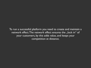 To run a successful platform you need to create and maintain a
  network effect. The network effect ensures the „lock in“ of
      your customers, by this adds value, and keeps your
                    competition at distance.
 