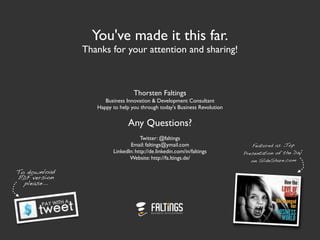 You've made it this far.
              Thanks for your attention and sharing!



                                Thorsten Faltings
                    Business Innovation & Development Consultant
                 Happy to help you through today's Business Revolution


                              Any Questions?
                                   Twitter: @faltings
                              Email: faltings@ymail.com                     Featured as „Top
                       LinkedIn: http://de.linkedin.com/in/faltings      Presentation of the Day“
                              Website: http://fa.ltings.de/                 on SlideShare.com

To download
PDF version
  please...
 