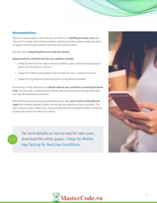 11
Recommendations
Step one in testing against real world user conditions is to identify your target users (aka
“personas”) through customer data analytics. Getting consistent customer usage data relies
on regular communication between technical and marketing teams.
The next step is integrating these user traits into testing.
Requirements for a lab that tests for user conditions include:
•	 Ability to insert tests for various network conditions, apps running in the background,
phone call interruptions, and more
•	 Support for different geographies to test for relevant users in relevant countries
•	 Support for any device and operating system as they become available
Once the lab is ready, DevTesters can add the relevant user conditions to existing functional
tests in various ways, including manual testing, data-driven testing or through automated
test code. We recommend automation.
After defining target personas and implementing test code, you’ll need an actionable test
report that provides valuable insights into the real user experience of your customers. The
report should include: network logs, device and app memory consumption details, and timers
showing the duration of certain user actions.
For more details on how to test for real users,
download the white paper: 3 Keys for Mobile
App Testing for Real User Conditions.
 