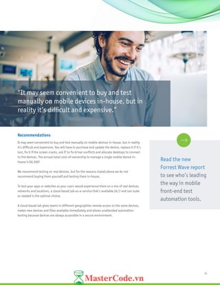 15
Recommendations
It may seem convenient to buy and test manually on mobile devices in-house, but in reality
it’s difficult and expensive. You will have to purchase and update the device, replace it if it’s
lost, fix it if the screen cracks, ask IT to fix driver conflicts and allocate desktops to connect
to the devices. The annual total-cost-of-ownership to manage a single mobile device in-
house is $6,500!
We recommend testing on real devices, but for the reasons stated above we do not
recommend buying them yourself and testing them in-house.
To test your apps or websites as your users would experience them on a mix of real devices,
networks and locations, a cloud-based lab-as-a-service that’s available 24/7 and can scale
as needed is the optimal choice.
A cloud-based lab gives teams in different geographies remote access to the same devices,
makes new devices and OSes available immediately and allows unattended automation
testing because devices are always accessible in a secure environment.
“It may seem convenient to buy and test
manually on mobile devices in-house, but in
reality it’s difficult and expensive.”
Read the new
Forrest Wave report
to see who’s leading
the way in mobile
front-end test
automation tools.
 