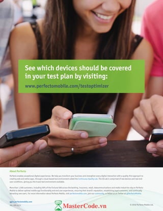 18
See which devices should be covered
in your test plan by visiting:
www.perfectomobile.com/testoptimizer
© 2016 Perfecto Mobile Ltd.
www.perfectomobile.com
781.205.4111
About Perfecto
Perfecto enables exceptional digital experiences. We help you transform your business and strengthen every digital interaction with a quality-first approach to
creating web and native apps, through a cloud-based test environment called the Continuous Quality Lab. The CQ Lab is comprised of real devices and real end-
user conditions, giving you the truest test environment available.
More than 1,500 customers, including 50% of the Fortune 500 across the banking, insurance, retail, telecommunications and media industries rely on Perfecto
Mobile to deliver optimal mobile app functionality and end user experiences, ensuring their brand’s reputation, establishing loyal customers, and continually
attracting new users. For more information about Perfecto Mobile, visit perfectomobile.com, join our community, or follow us on Twitter at @PerfectoMobile.
 