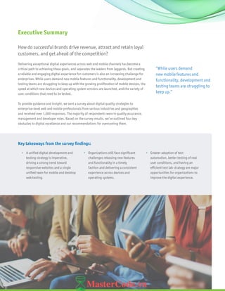 2
“While users demand
new mobile features and
functionality, development and
testing teams are struggling to
keep up.”
How do successful brands drive revenue, attract and retain loyal
customers, and get ahead of the competition?
Delivering exceptional digital experiences across web and mobile channels has become a
critical path to achieving these goals, and separates the leaders from laggards. But creating
a reliable and engaging digital experience for customers is also an increasing challenge for
enterprises. While users demand new mobile features and functionality, development and
testing teams are struggling to keep up with the growing proliferation of mobile devices, the
speed at which new devices and operating system versions are launched, and the variety of
user conditions that need to be tested.
To provide guidance and insight, we sent a survey about digital quality strategies to
enterprise-level web and mobile professionals from various industries and geographies
and received over 1,000 responses. The majority of respondents were in quality assurance,
management and developer roles. Based on the survey results, we’ve outlined four key
obstacles to digital excellence and our recommendations for overcoming them.
Executive Summary
Key takeaways from the survey findings:
•	 A unified digital development and
testing strategy is imperative,
driving a strong trend toward
responsive websites and a single
unified team for mobile and desktop
web testing.
•	 Organizations still face significant
challenges releasing new features
and functionality in a timely
fashion and delivering a consistent
experience across devices and
operating systems.
•	 Greater adoption of test
automation, better testing of real
user conditions, and having an
efficient test lab strategy are major
opportunities for organizations to
improve the digital experience.
 