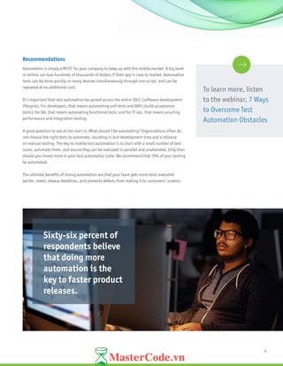 9
Recommendations
Automation is simply a MUST for your company to keep up with the mobile market. A big bank
or airline can lose hundreds of thousands of dollars if their app is slow to market. Automation
tests can be done quickly on many devices simultaneously through one script, and can be
repeated at no additional cost.
It’s important that test automation be spread across the entire SDLC (software development
lifecycle). For developers, that means automating unit tests and BATs (build acceptance
tests); for QA, that means automating functional tests; and for IT ops, that means assuring
performance and integration testing.
A good question to ask at the start is: What should I be automating? Organizations often do
not choose the right tests to automate, resulting in lost development time and a reliance
on manual testing. The key to mobile test automation is to start with a small number of test
cases, automate them, and assure they can be executed in parallel and unattended. Only then
should you invest more in your test automation suite. We recommend that 70% of your testing
be automated.
The ultimate benefits of strong automation are that your team gets more tests executed
earlier, meets release deadlines, and prevents defects from making it to customers’ screens.
To learn more, listen
to the webinar, 7 Ways
to Overcome Test
Automation Obstacles
Sixty-six percent of
respondents believe
that doing more
automation is the
key to faster product
releases.
 