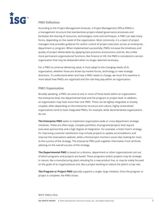 ISG WHITE PAPER  © 2016 Information Services Group, Inc. All Rights Reserved 3
WHY PMOs FAIL
PMO Definition
According to the Project Management Institute, a Project Management Office (PMO) is
a management structure that standardizes project-related governance processes and
facilitates the sharing of resources, technologies, tools and techniques. A PMO can take many
forms, depending on the needs of the organization. Most commonly, it is a team of project
managers that provides guidance for and/or control of project execution across an enterprise,
department or program. When implemented successfully, PMOs increase the timeliness and
quality of project deliverables by applying best practices and process controls. But unlike
more permanent organizational functions, like Finance or HR, the PMO is considered a service
organization that may be disbanded when no longer deemed necessary.
For a PMO to continue delivering value, it must adapt to the changing needs of its
organization, whether those are driven by market forces, technology or new strategic
directions. To understand when and how a PMO needs to change, we must first examine in
more detail how PMOs are organized and the role they play within an organization.
PMO Organization
Broadly speaking, a PMO can exist at one or more of three levels within an organization:
the enterprise level, the departmental level and the program or project level. In addition,
an organization may have more than one PMO. These can be tightly integrated or loosely
coupled, often depending on the enterprise structure and culture; highly centeralized
organizations tend to have integrated PMOs, for example, while decenteralized organizations
do not.
The Enterprise PMO seeks to implement organization-wide or cross-department strategic
initiatives. These are often large, complex portfolios of programs/projects that require
executive sponsorship and a high degree of integration. For example, a hotel chain’s strategy
for improving customer satisfaction may include projects to update accomodations and
improve the reservations website, while a third project monitors social sites looking for clues
to the success of the strategy. The enterprise PMO pulls together information from all three,
advising on the overall success of the strategy.
The Departmental PMO is based on a division, department or other organizational unit out
of which programs and projects are based. These programs and/or projects may be strategic
in nature, like a manufacturing plant retooling for a new product line, or may be solely focused
on the goals of an organizational unit, like a project working to reduce the plant’s scrap rate.
The Program or Project PMO typically supports a single, large initiative. Once the program or
project is complete, the PMO closes.
 