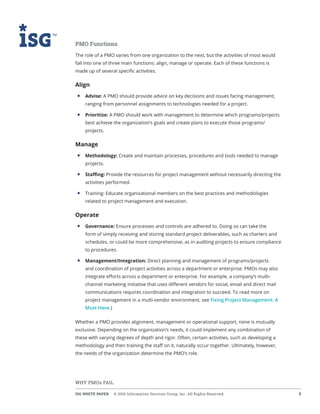 ISG WHITE PAPER  © 2016 Information Services Group, Inc. All Rights Reserved 4
WHY PMOs FAIL
PMO Functions
The role of a PMO varies from one organization to the next, but the activities of most would
fall into one of three main functions: align, manage or operate. Each of these functions is
made up of several specific activities.
Align
• 	Advise: A PMO should provide advice on key decisions and issues facing management,
ranging from personnel assignments to technologies needed for a project.
• 	Prioritize: A PMO should work with management to determine which programs/projects
best achieve the organization’s goals and create plans to execute those programs/
projects.
Manage
• 	Methodology: Create and maintain processes, procedures and tools needed to manage
projects.
• 	Staffing: Provide the resources for project management without necessarily directing the
activities performed.
• 	Training: Educate organizational members on the best practices and methodologies
related to project management and execution.
Operate
• 	Governance: Ensure processes and controls are adhered to. Doing so can take the
form of simply receiving and storing standard project deliverables, such as charters and
schedules, or could be more comprehensive, as in auditing projects to ensure compliance
to procedures.
• 	Management/Integration: Direct planning and management of programs/projects
and coordination of project activities across a department or enterprise. PMOs may also
integrate efforts across a department or enterprise. For example, a company’s multi-
channel marketing initiative that uses different vendors for social, email and direct mail
communications requires coordination and integration to succeed. To read more on
project management in a multi-vendor environment, see Fixing Project Management: A
Must Have.)
Whether a PMO provides alignment, management or operational support, none is mutually
exclusive. Depending on the organization’s needs, it could implement any combination of
these with varying degrees of depth and rigor. Often, certain activities, such as developing a
methodology and then training the staff on it, naturally occur together. Ultimately, however,
the needs of the organization determine the PMO’s role.
 