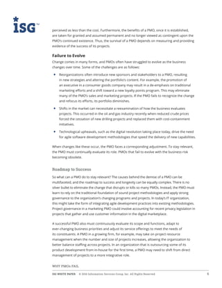 ISG WHITE PAPER  © 2016 Information Services Group, Inc. All Rights Reserved 6
WHY PMOs FAIL
perceived as less than the cost. Furthermore, the benefits of a PMO, once it is established,
are taken for granted and assumed permanent and no longer viewed as contingent upon the
PMO’s continued existence. Thus, the survival of a PMO depends on measuring and providing
evidence of the success of its projects.
Failure to Evolve
Change comes in many forms, and PMOs often have struggled to evolve as the business
changes over time. Some of the challenges are as follows:
• 	Reorganizations often introduce new sponsors and stakeholders to a PMO, resulting
in new strategies and altering the portfolio’s content. For example, the promotion of
an executive in a consumer goods company may result in a de-emphasis on traditional
marketing efforts and a shift toward a new loyalty points program. This may eliminate
many of the PMO’s sales and marketing projects. If the PMO fails to recognize the change
and refocus its efforts, its portfolio diminishes.
• 	Shifts in the market can necessitate a reexamination of how the business evaluates
projects. This occurred in the oil and gas industry recently when reduced crude prices
forced the cessation of new drilling projects and replaced them with cost-containment
initiatives.
• 	Technological upheavals, such as the digital revolution taking place today, drive the need
for agile software development methodologies that speed the delivery of new capabilities.
When changes like these occur, the PMO faces a corresponding adjustment. To stay relevant,
the PMO must continually evaluate its role. PMOs that fail to evolve with the business risk
becoming obsolete.
Roadmap to Success
So what can a PMO do to stay relevant? The causes behind the demise of a PMO can be
multifaceted, and the roadmap to success and longevity can be equally complex. There is no
silver bullet to eliminate the change that disrupts or kills so many PMOs. Instead, the PMO must
learn to rely on the traditional foundation of sound project methodologies and apply strong
governance to the organization’s changing programs and projects. In today’s IT organization,
this might take the form of integrating agile development practices into existing methodologies.
Project governance in a marketing PMO could involve accounting for recent privacy legislation in
projects that gather and use customer information in the digital marketplace.
A successful PMO also must continuously evaluate its scope and functions, adapt to
ever-changing business priorities and adjust its service offerings to meet the needs of
its constituents. A PMO in a growing firm, for example, may take on project resource
management when the number and size of projects increases, allowing the organization to
better balance staffing across projects. In an organization that is outsourcing some of its
product development from in-house for the first time, a PMO may need to shift from direct
management of projects to a more integrative role.
 