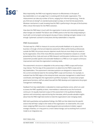 ISG WHITE PAPER  © 2016 Information Services Group, Inc. All Rights Reserved 7
WHY PMOs FAIL
Most importantly, the PMO must regularly measure its effectiveness in the eyes of
key stakeholders so it can judge how it is evolving with the broader organization. This
measurement can take any number of forms, ranging from informal queries (e.g., “How do
you think we are doing?”), to standard post-project surveys, to more formal assessments.
Whatever mechanism is used, knowing how the PMO is performing in the eyes of the business
offers critical information for the PMO’s evolution.
How does the PMO keep in touch with the organization it serves and constantly anticipate
what changes are needed? The failure rate of PMOs points to the fact that simply keeping in
touch with current projects and programs by way of status meetings and gate reviews is not
enough. Systematic outreach to executives and key stakeholders is required.
PMO Assessment
The best way for a PMO to measure its success and provide feedback on its value to the
business is through a formal and objective assessment. When performed by professionals
outside the PMO, this process ensures objective results that are more likely to be acted on
by the organization. One of the most effective assessment frameworks is based on a model
presented by Pinto, Coda and Levin at PMI’s Research and Education Conference in 2010. This
assessment provides specific and actionable feedback to a PMO so it can support continuous
improvement and meet the organization’s evolving needs.
The assessment’s structure is adaptable to the various ways a PMO’s scope and function
may interact. The first step of the assessment is to determine the PMO’s scope and its
key stakeholders. The assessment’s interview questions are designed to measure both
the current and desired state for the existing PMO’s scope and functions. For example, to
evaluate how the PMO aligns at the enterprise level, executive management is asked how it
coordinates and integrates the organization’s portfolio of projects. To assess basic project
governance functions, staff are asked how well the PMO develops and implements the project
management methodology.
Feedback from key stakeholders is tabulated to create quantitative scores, which are used
to assess the PMO capability as basic, intermediate or advanced across the functional
continuum. An equally important output of the assessment is the qualitative feedback,
opinions and commentary captured during the interviews, which provide valuable insights
about how the PMO might best evolve to meet the organization’s ever-changing needs.
With both quantitative and qualitative findings, the PMO can then determine the specific
actions that will help it adapt to the needs of the organization. As noted earlier, this could
mean realigning PMO resources or adjusting governance procedures to better support
strategic initiatives, or it may point to a more radical change, such as evolving from a control
model to an integrative one.
 