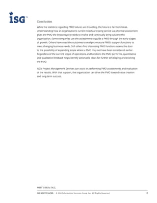 ISG WHITE PAPER  © 2016 Information Services Group, Inc. All Rights Reserved 8
WHY PMOs FAIL
Conclusion
While the statistics regarding PMO failures are troubling, the future is far from bleak.
Understanding how an organization’s current needs are being served via a formal assessment
gives the PMO the knowledge it needs to evolve and continually bring value to the
organization. Some companies use the assessment to guide a PMO through the early stages
of growth. Others have used the outcomes to realign a mature PMO’s support functions to
meet changing business needs. Still others find discussing PMO functions opens the door
to the possiblitiy of expanding scope where a PMO may not have been considered earlier.
Regardless of the current scope of operations and functions the PMO performs, quantitative
and qualitative feedback helps identify actionable ideas for further developing and evolving
the PMO.
ISG’s Project Management Services can assist in performing PMO assessments and evaluation
of the results. With that support, the organization can drive the PMO toward value creation
and long-term success.
 