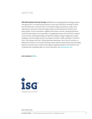 ISG WHITE PAPER  © 2016 Information Services Group, Inc. All Rights Reserved 9
WHY PMOs FAIL
ABOUT ISG
ISG (Information Services Group) (NASDAQ: III) is a leading global technology research
and advisory firm. A trusted business partner to more than 700 clients, including 75 of the
top 100 enterprises in the world, ISG is committed to helping corporations, public sector
organizations, and service and technology providers achieve operational excellence and
faster growth. The firm specializes in digital transformation services, including automation,
cloud and data analytics; sourcing advisory; managed governance and risk services; network
carrier services; technology strategy and operations design; change management; market
intelligence and technology research and analysis. Founded in 2006, and based in Stamford,
Conn., ISG employs more than 1,300 professionals operating in more than 20 countries—a
global team known for its innovative thinking, market influence, deep industry and technology
expertise, and world-class research and analytical capabilities based on the industry’s most
comprehensive marketplace data. For more information, visit www.isg-one.com.
Let’s connect NOW…
 