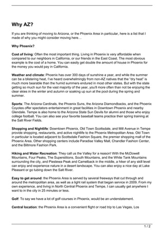 Why AZ?
If you are thinking of moving to Arizona, or the Phoenix Area in particular, here is a list that I
made of why you might consider moving here…

Why Phoenix?

Cost of living: Often the most important thing. Living in Phoenix is very affordable when
compared to our neighbors in California, or our friends in the East Coast. The most obvious
example is the cost of a home. You can easily get double the amount of house in Phoenix for
the money you would pay in California.

Weather and climate: Phoenix has over 300 days of sunshine a year, and while the summer
can be a blistering heat, I’ve heard overwhelmingly from non-AZ natives that the “dry heat” is
much more bearable than the humid summers endured in most other states. But with the state
getting so much sun for the vast majority of the year, you’ll more often than not be enjoying the
clear skies in the winter and autumn or soaking up sun at the pool during the spring and
summer.

Sports: The Arizona Cardinals, the Phoenix Suns, the Arizona Diamondbacks, and the Phoenix
Coyotes offer spectators entertainment in great facilities in Downtown Phoenix and nearby
Glendale. Tempe is also home to the Arizona State Sun Devils for alumni and those who enjoy
college football. You can also see your favorite baseball teams practice their spring training at
the Salt River Fields.

Shopping and Nightlife: Downtown Phoenix, Old Town Scottsdale, and Mill Avenue in Tempe
provide shopping, restaurants, and active nightlife to the Phoenix Metropolitan Area. Old Town
in particular is located adjacent to Scottsdale Fashion Square, the premier shopping mall of the
Phoenix Area. Other shopping centers include Paradise Valley Mall, Chandler Fashion Center,
and the Biltmore Fashion Park.

Hiking and Water Recreation: They call us the Valley for a reason! With the McDowell
Mountains, Four Peaks, The Superstitions, South Mountains, and the White Tank Mountains
surrounding the city, and Piestewa Peak and Camelback in the middle, a hiker of any skill level
can enjoy and experience nature in a desert landscape. You can also enjoy a nice day at Lake
Pleasant or go tubing down the Salt River.

Easy to get around: the Phoenix Area is served by several freeways that cut through and
around the metropolitan area, as well as a light rail system that began service in 2009. From my
own experience, and living in North Central Phoenix and Tempe, I can usually get anywhere I
want to in the city in 25 minutes or less.

Golf: To say we have a lot of golf courses in Phoenix, would be an understatement.

Central location: the Phoenix Area is a convenient flight or road trip to Las Vegas, Los




                                                                                                1/2
 