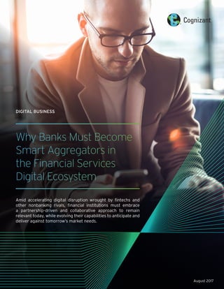 Why Banks Must Become
Smart Aggregators in
the Financial Services
Digital Ecosystem
Amid accelerating digital disruption wrought by fintechs and
other nonbanking rivals, financial institutions must embrace
a partnership-driven and collaborative approach to remain
relevant today, while evolving their capabilities to anticipate and
deliver against tomorrow’s market needs.
DIGITAL BUSINESS
August 2017
 