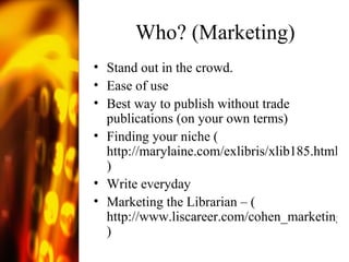 Who? (Marketing) Stand out in the crowd. Ease of use Best way to publish without trade publications (on your own terms) Finding your niche ( http://marylaine.com/exlibris/xlib185.html ) Write everyday Marketing the Librarian – ( http://www.liscareer.com/cohen_marketing.htm )  