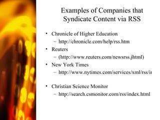 Examples of Companies that Syndicate Content via RSS Chronicle of Higher Education  http://chronicle.com/help/rss.htm   Reuters ( http://www.reuters.com/newsrss.jhtml )  New York Times http://www.nytimes.com/services/xml/rss/index.html   Christian Science Monitor http:// search.csmonitor.com/rss/index.html   