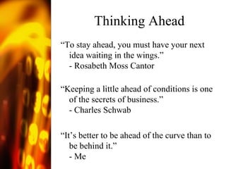 Thinking Ahead “ To stay ahead, you must have your next idea waiting in the wings.” - Rosabeth Moss Cantor “ Keeping a little ahead of conditions is one of the secrets of business.” - Charles Schwab “ It’s better to be ahead of the curve than to be behind it.” - Me  